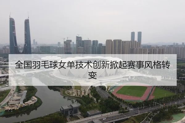 全国羽毛球女单技术创新掀起赛事风格转变